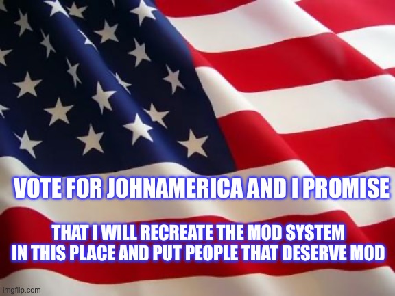 American flag | VOTE FOR JOHNAMERICA AND I PROMISE; THAT I WILL RECREATE THE MOD SYSTEM IN THIS PLACE AND PUT PEOPLE THAT DESERVE MOD | image tagged in american flag | made w/ Imgflip meme maker