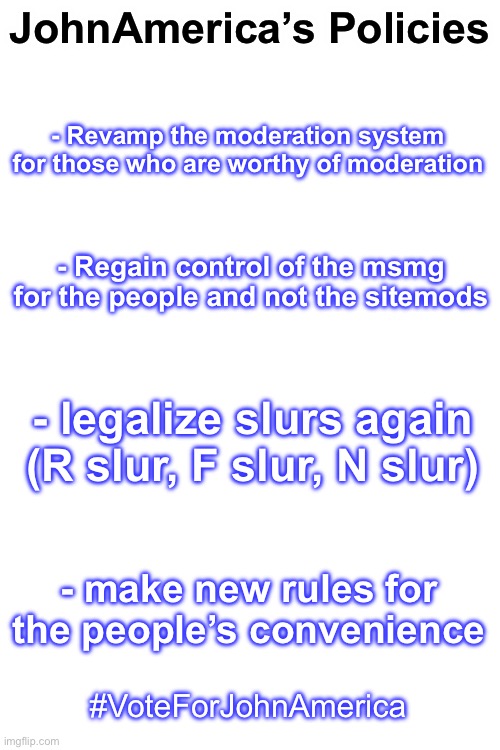 JohnAmerica’s Policy VOTE FOR JOHNAMERICA | JohnAmerica’s Policies; - Revamp the moderation system for those who are worthy of moderation; - Regain control of the msmg for the people and not the sitemods; - legalize slurs again (R slur, F slur, N slur); - make new rules for the people’s convenience; #VoteForJohnAmerica | image tagged in blank white template | made w/ Imgflip meme maker