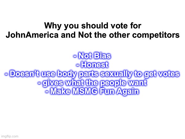 Vote for JohnAmerica everybody | - Not Bias

- Honest

- Doesn’t use body parts sexually to get votes

- gives what the people want

- Make MSMG Fun Again; Why you should vote for JohnAmerica and Not the other competitors | made w/ Imgflip meme maker