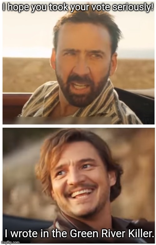 No regrets. | I hope you took your vote seriously! I wrote in the Green River Killer. | image tagged in pedro pascal and nic cage car scene | made w/ Imgflip meme maker