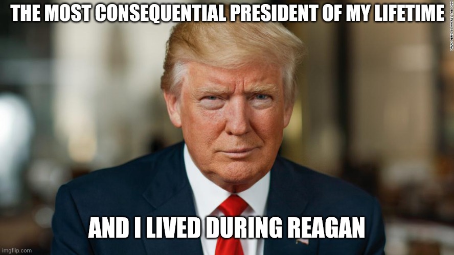 Donald Trump 47 | THE MOST CONSEQUENTIAL PRESIDENT OF MY LIFETIME; AND I LIVED DURING REAGAN | made w/ Imgflip meme maker