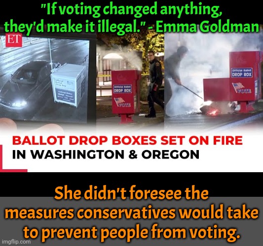 Poll tax, literacy test, purging names from the voter rolls, disenfranchising prisoners, ID laws, & many others. | "If voting changed anything, they'd make it illegal." - Emma Goldman; She didn't foresee the measures conservatives would take to prevent people from voting. | image tagged in democracy,historical,famous quotes,stand up,civil rights,the hardest choices require the strongest wills | made w/ Imgflip meme maker