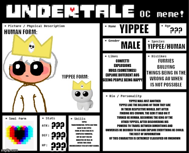 My undertale OC (Sorry if some text is very small I couldn't make it bigger) | YIPPEE; HUMAN FORM:; ??? MALE; YIPPEE/HUMAN; CONFETTI
EXPLOSIONS
HUGS (SOMETIMES)
EXPLORE DIFFERENT AUS
SEEING PEOPLE BEING HAPPY; FURRIES
BULLYING
THINGS BEING IN THE WRONG AU WHEN IS NOT POSSIBLE; YIPPEE FORM:; YIPPEE WAS JUST ANOTHER YIPPEE LIKE THE BILLIONS OF THEM THEY ARE IN THEIR RESPECTIVE WORLD, BUT AFTER FINDING HIS CROWN, THE GEM IT HAD ON IT TURNED HE HUMAN, BECOMING THE KING OF THE OTHER YIPPEES, AFTER DISCOVERING HIS POWERS TO TRAVEL BETWEEN DIMENTIONS AND UNIVERSES HE DECIDED TO GO AND EXPLORE EVERYTHING HE COULD.
THE REST OF INFORMATION OF THIS CHARACTER IS EXTREMELY CLASSIFIED OR UNKNOWN; YIPPEE TRANSFORMATION: YIPPEE CAN TURN BACK TO HIS YIPPEE FORM, IN THIS STAGE HE IS COMPLETELY IMMORTAL, BUT HE CAN'T USE HIS HABILITIES OR TALK, HE ENTERS THIS STAGE UNCONSCIOUSLY IF HE GETS VERY SCARED. ??? ??? ??? | image tagged in undertale oc template | made w/ Imgflip meme maker