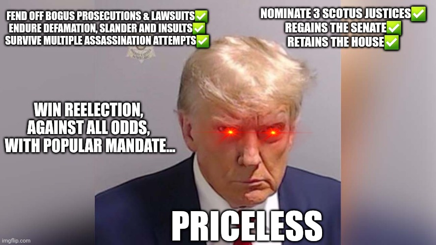 Trump's Revenge | FEND OFF BOGUS PROSECUTIONS & LAWSUITS✅️
ENDURE DEFAMATION, SLANDER AND INSULTS✅️
SURVIVE MULTIPLE ASSASSINATION ATTEMPTS✅️; NOMINATE 3 SCOTUS JUSTICES✅️
REGAINS THE SENATE✅️
RETAINS THE HOUSE✅️; WIN REELECTION, AGAINST ALL ODDS,
 WITH POPULAR MANDATE... PRICELESS | made w/ Imgflip meme maker