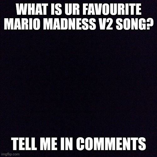 Black screen  | WHAT IS UR FAVOURITE MARIO MADNESS V2 SONG? TELL ME IN COMMENTS | image tagged in black screen | made w/ Imgflip meme maker