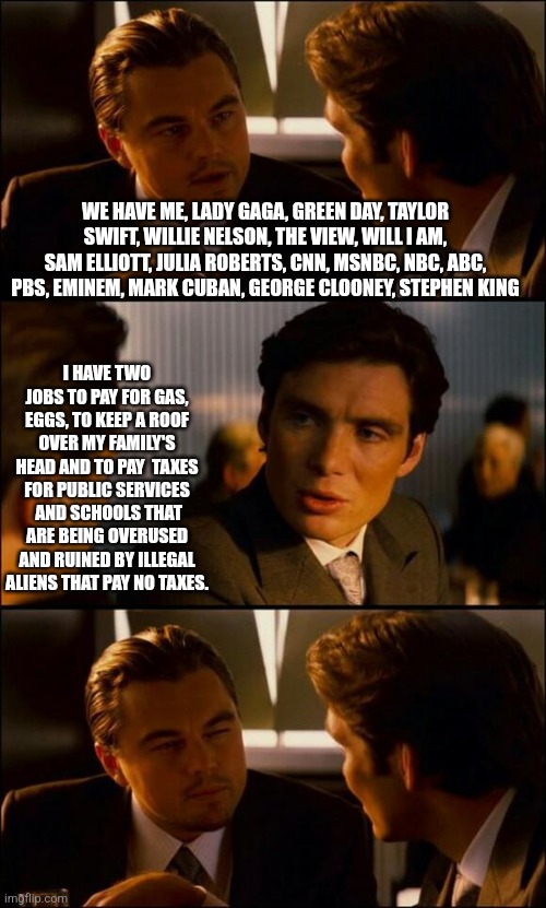 Kamalas loss | WE HAVE ME, LADY GAGA, GREEN DAY, TAYLOR SWIFT, WILLIE NELSON, THE VIEW, WILL I AM, SAM ELLIOTT, JULIA ROBERTS, CNN, MSNBC, NBC, ABC, PBS, EMINEM, MARK CUBAN, GEORGE CLOONEY, STEPHEN KING; I HAVE TWO JOBS TO PAY FOR GAS, EGGS, TO KEEP A ROOF OVER MY FAMILY'S HEAD AND TO PAY  TAXES FOR PUBLIC SERVICES  AND SCHOOLS THAT ARE BEING OVERUSED AND RUINED BY ILLEGAL ALIENS THAT PAY NO TAXES. | image tagged in di caprio inception | made w/ Imgflip meme maker