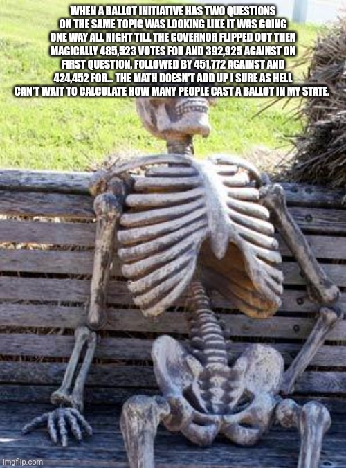 Waiting Skeleton | WHEN A BALLOT INITIATIVE HAS TWO QUESTIONS ON THE SAME TOPIC WAS LOOKING LIKE IT WAS GOING ONE WAY ALL NIGHT TILL THE GOVERNOR FLIPPED OUT THEN MAGICALLY 485,523 VOTES FOR AND 392,925 AGAINST ON FIRST QUESTION, FOLLOWED BY 451,772 AGAINST AND 424,452 FOR... THE MATH DOESN'T ADD UP I SURE AS HELL CAN'T WAIT TO CALCULATE HOW MANY PEOPLE CAST A BALLOT IN MY STATE. | image tagged in memes,waiting skeleton | made w/ Imgflip meme maker