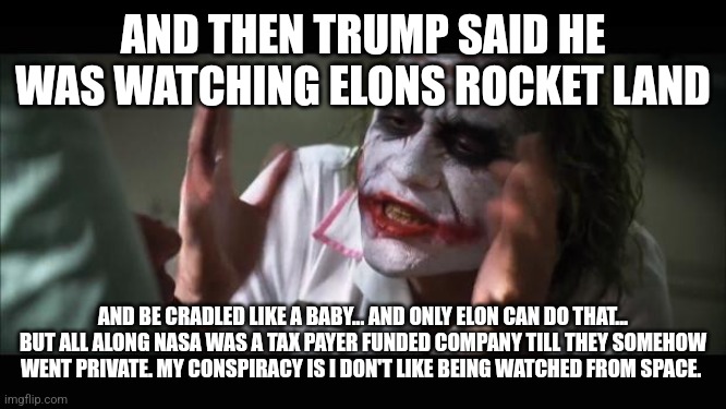 And everybody loses their minds | AND THEN TRUMP SAID HE WAS WATCHING ELONS ROCKET LAND; AND BE CRADLED LIKE A BABY... AND ONLY ELON CAN DO THAT... BUT ALL ALONG NASA WAS A TAX PAYER FUNDED COMPANY TILL THEY SOMEHOW WENT PRIVATE. MY CONSPIRACY IS I DON'T LIKE BEING WATCHED FROM SPACE. | image tagged in memes,and everybody loses their minds | made w/ Imgflip meme maker