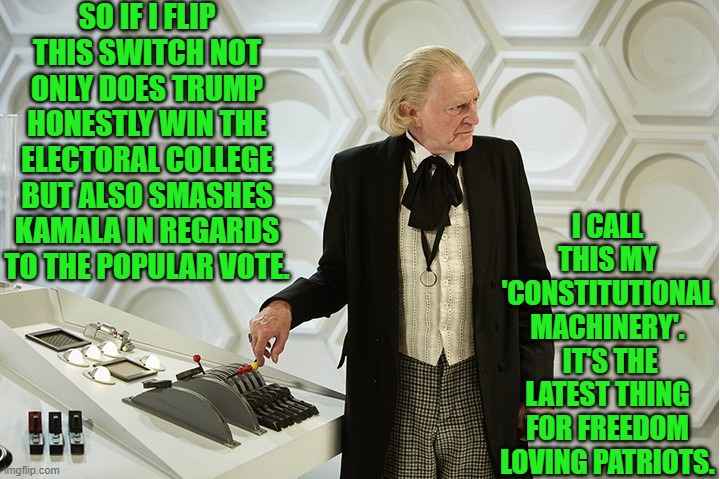 Yep . . . and so a new legend is born. | SO IF I FLIP THIS SWITCH NOT ONLY DOES TRUMP HONESTLY WIN THE ELECTORAL COLLEGE BUT ALSO SMASHES KAMALA IN REGARDS TO THE POPULAR VOTE. I CALL THIS MY 'CONSTITUTIONAL MACHINERY'.  IT'S THE LATEST THING FOR FREEDOM LOVING PATRIOTS. | image tagged in doctor who's had it | made w/ Imgflip meme maker