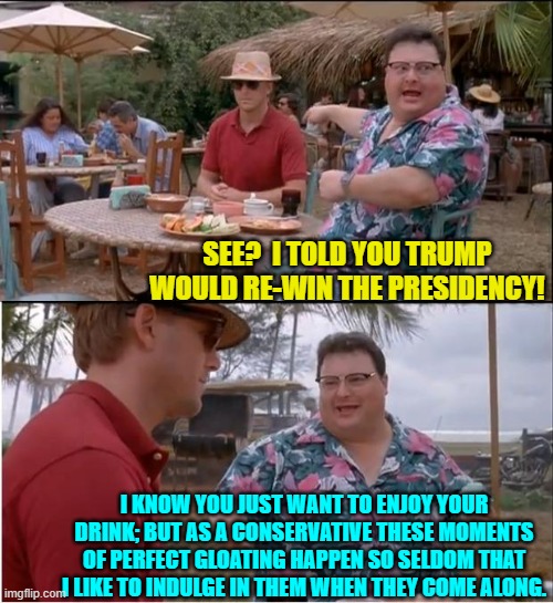 Now us conservatives can finally exhale. | SEE?  I TOLD YOU TRUMP WOULD RE-WIN THE PRESIDENCY! I KNOW YOU JUST WANT TO ENJOY YOUR DRINK; BUT AS A CONSERVATIVE THESE MOMENTS OF PERFECT GLOATING HAPPEN SO SELDOM THAT I LIKE TO INDULGE IN THEM WHEN THEY COME ALONG. | image tagged in yep | made w/ Imgflip meme maker