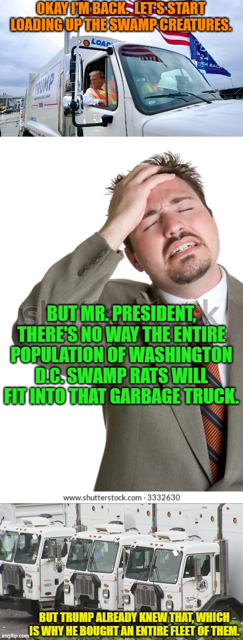 Realistically what can Trump do in only four years?  I dunno, but it's going to be fun to watch. | OKAY I'M BACK.  LET'S START LOADING UP THE SWAMP CREATURES. BUT MR. PRESIDENT, THERE'S NO WAY THE ENTIRE POPULATION OF WASHINGTON D.C. SWAMP RATS WILL FIT INTO THAT GARBAGE TRUCK. BUT TRUMP ALREADY KNEW THAT, WHICH IS WHY HE BOUGHT AN ENTIRE FLEET OF THEM. | image tagged in yep | made w/ Imgflip meme maker