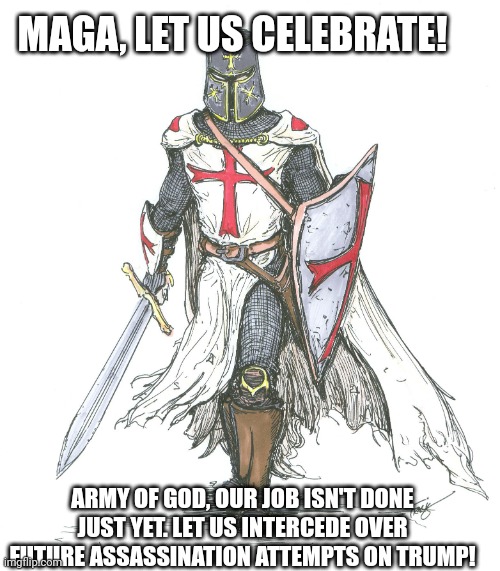 MAGA: Eat, Drink, and be Merry! | MAGA, LET US CELEBRATE! ARMY OF GOD, OUR JOB ISN'T DONE JUST YET. LET US INTERCEDE OVER FUTURE ASSASSINATION ATTEMPTS ON TRUMP! | image tagged in knights templar | made w/ Imgflip meme maker