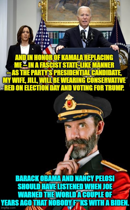 Yeah, I think that's what Jill really did do when she arrived at the voting booth. | AND IN HONOR OF KAMALA REPLACING ME -- IN A FASCIST STATE-LIKE MANNER -- AS THE PARTY'S PRESIDENTIAL CANDIDATE, MY WIFE, JILL, WILL BE WEARING CONSERVATIVE RED ON ELECTION DAY AND VOTING FOR TRUMP. BARACK OBAMA AND NANCY PELOSI SHOULD HAVE LISTENED WHEN JOE WARNED THE WORLD A COUPLE OF YEARS AGO THAT NOBODY F**KS WITH A BIDEN. | image tagged in yep | made w/ Imgflip meme maker