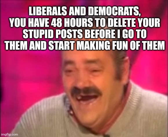 Shocking Interview Laugh | LIBERALS AND DEMOCRATS, YOU HAVE 48 HOURS TO DELETE YOUR STUPID POSTS BEFORE I GO TO THEM AND START MAKING FUN OF THEM | image tagged in shocking interview laugh | made w/ Imgflip meme maker