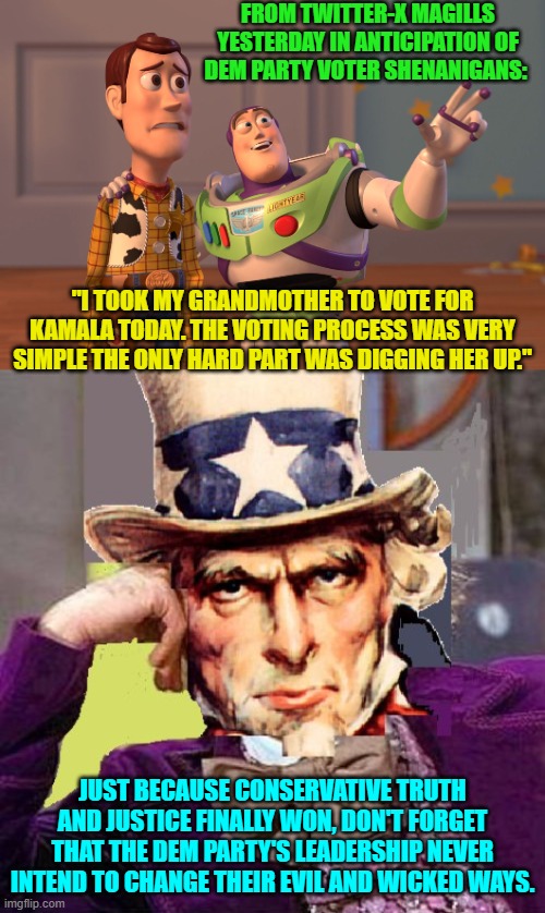 Never forget and never forgive in regards to the true intent of the Dem Party's leadership. | FROM TWITTER-X MAGILLS YESTERDAY IN ANTICIPATION OF DEM PARTY VOTER SHENANIGANS:; "I TOOK MY GRANDMOTHER TO VOTE FOR KAMALA TODAY. THE VOTING PROCESS WAS VERY SIMPLE THE ONLY HARD PART WAS DIGGING HER UP."; JUST BECAUSE CONSERVATIVE TRUTH AND JUSTICE FINALLY WON, DON'T FORGET THAT THE DEM PARTY'S LEADERSHIP NEVER INTEND TO CHANGE THEIR EVIL AND WICKED WAYS. | image tagged in yep | made w/ Imgflip meme maker