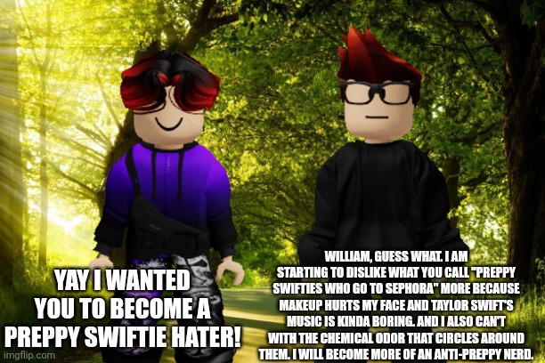 MC is now becoming an Anti-Preppy! | WILLIAM, GUESS WHAT. I AM STARTING TO DISLIKE WHAT YOU CALL "PREPPY SWIFTIES WHO GO TO SEPHORA" MORE BECAUSE MAKEUP HURTS MY FACE AND TAYLOR SWIFT'S MUSIC IS KINDA BORING. AND I ALSO CAN'T WITH THE CHEMICAL ODOR THAT CIRCLES AROUND THEM. I WILL BECOME MORE OF AN ANTI-PREPPY NERD. YAY I WANTED YOU TO BECOME A PREPPY SWIFTIE HATER! | image tagged in mc,william,preppy,anti-preppy,taylor swift,swiftie | made w/ Imgflip meme maker