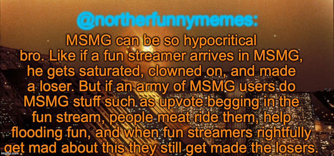 Go ahead, make ts a copy pasta. Only helps me spread the message. | MSMG can be so hypocritical bro. Like if a fun streamer arrives in MSMG, he gets saturated, clowned on, and made a loser. But if an army of MSMG users do MSMG stuff such as upvote begging in the fun stream, people meat ride them, help flooding fun, and when fun streamers rightfully get mad about this they still get made the losers. | image tagged in northerfunnymemes announcement template | made w/ Imgflip meme maker