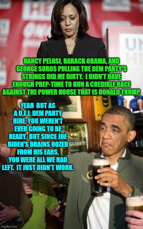 Post election debriefing.  Finally time for honesty! | NANCY PELOSI, BARACK OBAMA, AND GEORGE SOROS PULLING THE DEM PARTY'S STRINGS DID ME DIRTY.  I DIDN'T HAVE ENOUGH PREP-TIME TO RUN A CREDIBLE RACE AGAINST THE POWER HOUSE THAT IS DONALD TRUMP. YEAH  BUT AS A D.E.I. DEM PARTY HIRE, YOU WEREN'T EVER GOING TO BE READY.  BUT SINCE JOE BIDEN'S BRAINS OOZED FROM HIS EARS, YOU WERE ALL WE HAD LEFT.  IT JUST DIDN'T WORK. | made w/ Imgflip meme maker