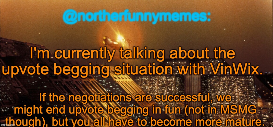 At least most of y'all (it'll be a two-sided compromise) | I'm currently talking about the upvote begging situation with VinWix. If the negotiations are successful, we might end upvote begging in fun (not in MSMG though), but you all have to become more mature. | image tagged in northerfunnymemes announcement template | made w/ Imgflip meme maker