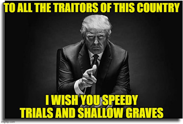 Vengeance is mine sayeth the righteous people of America | TO ALL THE TRAITORS OF THIS COUNTRY; I WISH YOU SPEEDY TRIALS AND SHALLOW GRAVES | image tagged in maga,make america great again,donald trump,fbi,cia,tds | made w/ Imgflip meme maker