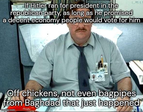 (TW: Hitler, US Politics) | If Hitler ran for president in the republican party, as long as he promised a decent economy people would vote for him; Off chickens, not even bagpipes from Baghdad that just happened | image tagged in memes,i was told there would be | made w/ Imgflip meme maker