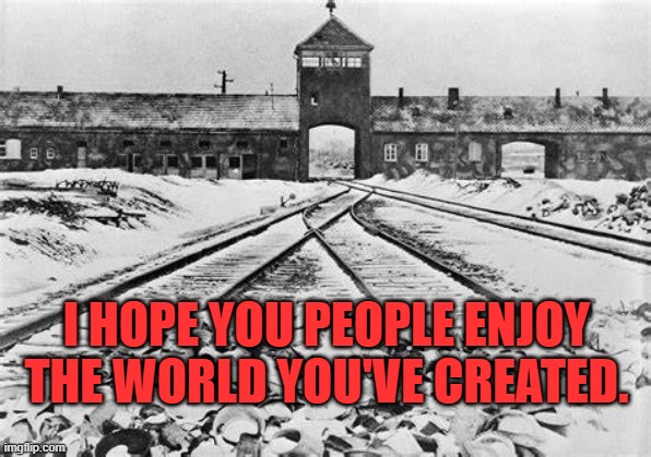 Auschwitz | I HOPE YOU PEOPLE ENJOY THE WORLD YOU'VE CREATED. | image tagged in auschwitz | made w/ Imgflip meme maker