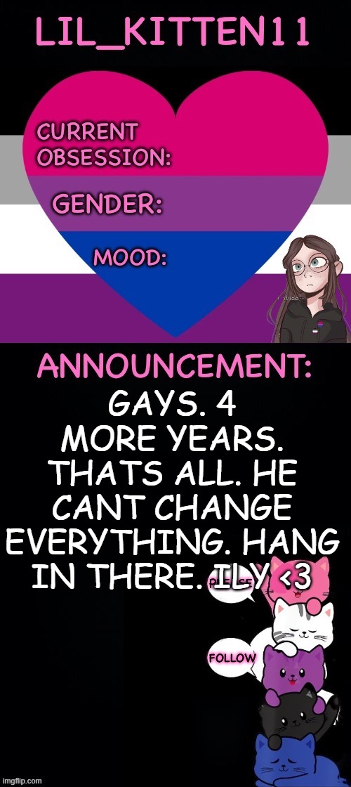 Lil_kitten11's announcement temp | GAYS. 4 MORE YEARS. THATS ALL. HE CANT CHANGE EVERYTHING. HANG IN THERE. ILY <3 | image tagged in lil_kitten11's announcement temp | made w/ Imgflip meme maker