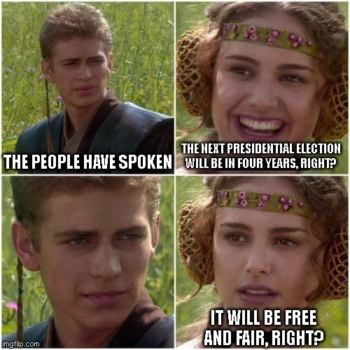 Anakin and Padme | THE PEOPLE HAVE SPOKEN; THE NEXT PRESIDENTIAL ELECTION WILL BE IN FOUR YEARS, RIGHT? IT WILL BE FREE AND FAIR, RIGHT? | image tagged in anakin and padme | made w/ Imgflip meme maker