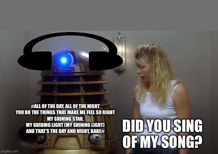 Dalek | #ALL OF THE DAY, ALL OF THE NIGHT
YOU DO THE THINGS THAT MAKE ME FEEL SO RIGHT
MY SHINING STAR, MY GUIDING LIGHT (MY SHINING LIGHT)
AND THAT'S THE DAY AND NIGHT, BABE#; DID YOU SING OF MY SONG? | image tagged in dalek | made w/ Imgflip meme maker