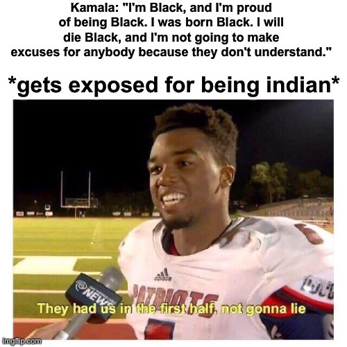 Why would you be ashamed by your own race bruh | Kamala: "I'm Black, and I'm proud of being Black. I was born Black. I will die Black, and I'm not going to make excuses for anybody because they don't understand."; *gets exposed for being indian* | image tagged in they had us in the first half | made w/ Imgflip meme maker