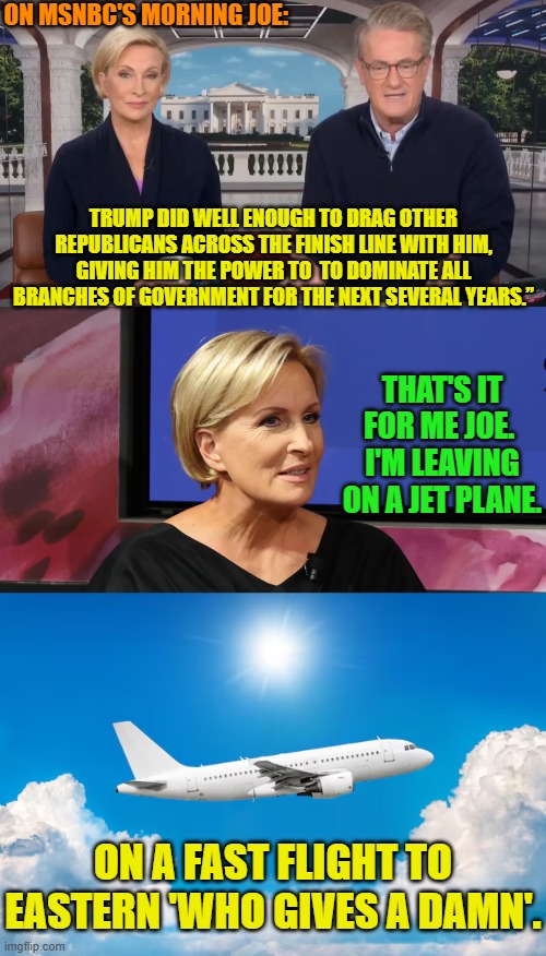 Buh-bye! | ON MSNBC'S MORNING JOE:; TRUMP DID WELL ENOUGH TO DRAG OTHER REPUBLICANS ACROSS THE FINISH LINE WITH HIM, GIVING HIM THE POWER TO  TO DOMINATE ALL BRANCHES OF GOVERNMENT FOR THE NEXT SEVERAL YEARS.”; THAT'S IT FOR ME JOE.  I'M LEAVING ON A JET PLANE. ON A FAST FLIGHT TO EASTERN 'WHO GIVES A DAMN'. | image tagged in yep | made w/ Imgflip meme maker