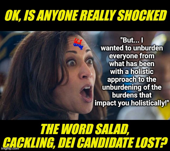 Goodbye candidate NO ONE VOTED FOR IN THE PRIMARIES! I guess stealing the presidency from an old man is wrong ehh? | OK, IS ANYONE REALLY SHOCKED; "But... I wanted to unburden everyone from what has been with a holistic approach to the unburdening of the burdens that impact you holistically!"; THE WORD SALAD, CACKLING, DEI CANDIDATE LOST? | image tagged in kamala harriss,loser,crying democrats,liberal logic,liberal hypocrisy,goodbye | made w/ Imgflip meme maker