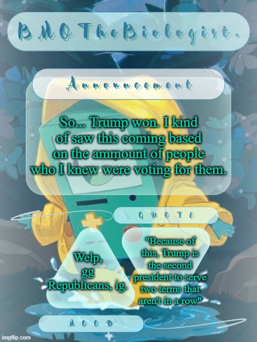 yh I know I'm late, but still. | So... Trump won. I kind of saw this coming based on the ammount of people who I knew were voting for them. "Because of this, Trump is the second president to serve two terms that aren't in a row"; Welp, gg Republicans, ig. | image tagged in bmothebiologist announcement | made w/ Imgflip meme maker