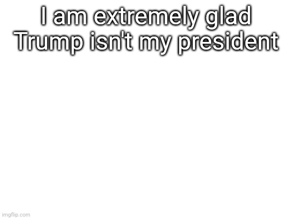I am extremely glad Trump isn't my president | made w/ Imgflip meme maker
