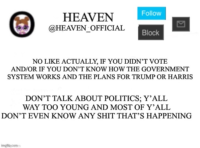 Actually don’t talk about politics | NO LIKE ACTUALLY, IF YOU DIDN’T VOTE AND/OR IF YOU DON’T KNOW HOW THE GOVERNMENT SYSTEM WORKS AND THE PLANS FOR TRUMP OR HARRIS; DON’T TALK ABOUT POLITICS; Y’ALL WAY TOO YOUNG AND MOST OF Y’ALL DON’T EVEN KNOW ANY SHIT THAT’S HAPPENING | image tagged in heaven s template | made w/ Imgflip meme maker