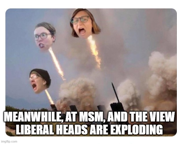 Libaral Heads Exploding | MEANWHILE, AT MSM, AND THE VIEW
LIBERAL HEADS ARE EXPLODING | image tagged in libaral heads exploding | made w/ Imgflip meme maker