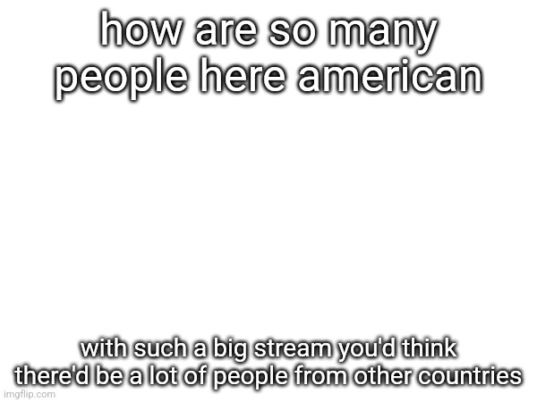 how are so many people here american; with such a big stream you'd think there'd be a lot of people from other countries | made w/ Imgflip meme maker