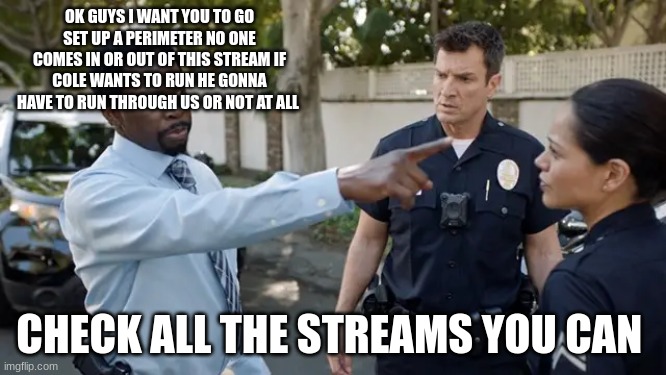 nick armstrong | OK GUYS I WANT YOU TO GO SET UP A PERIMETER NO ONE COMES IN OR OUT OF THIS STREAM IF COLE WANTS TO RUN HE GONNA HAVE TO RUN THROUGH US OR NOT AT ALL; CHECK ALL THE STREAMS YOU CAN | image tagged in nick armstrong | made w/ Imgflip meme maker