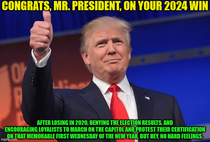 After the incumbent exited his VP lost to the GOP nominee on Tuesday, Nov. 5th... Nineteen Sixty-Eight | CONGRATS, MR. PRESIDENT, ON YOUR 2024 WIN; AFTER LOSING IN 2020, DENYING THE ELECTION RESULTS, AND ENCOURAGING LOYALISTS TO MARCH ON THE CAPITOL AND PROTEST THEIR CERTIFICATION ON THAT MEMORABLE FIRST WEDNESDAY OF THE NEW YEAR. BUT HEY, NO HARD FEELINGS. | image tagged in donald trump approves,memes,seis de enero | made w/ Imgflip meme maker