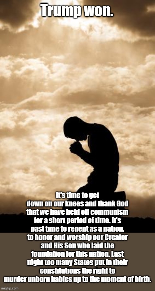 Morning Prayer | Trump won. It's time to get down on our knees and thank God that we have held off communism for a short period of time. It's past time to repent as a nation, to honor and worship our Creator and His Son who laid the foundation for this nation. Last night too many States put in their constitutions the right to murder unborn babies up to the moment of birth. | image tagged in morning prayer | made w/ Imgflip meme maker