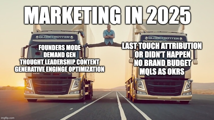 Marketing in 2025 | MARKETING IN 2025; LAST TOUCH ATTRIBUTION 
OR DIDN'T HAPPEN
NO BRAND BUDGET
MQLS AS OKRS; FOUNDERS MODE
DEMAND GEN
THOUGHT LEADERSHIP CONTENT
GENERATIVE ENGINGE OPTIMIZATION | image tagged in jean claude van damme split | made w/ Imgflip meme maker