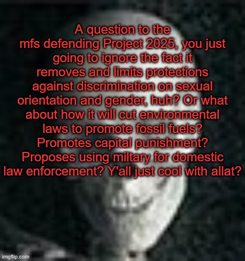 . | A question to the mfs defending Project 2025, you just going to ignore the fact it removes and limits protections against discrimination on sexual orientation and gender, huh? Or what about how it will cut environmental laws to promote fossil fuels? Promotes capital punishment? Proposes using miltary for domestic law enforcement? Y'all just cool with allat? | image tagged in skull | made w/ Imgflip meme maker