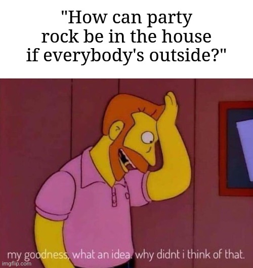 I have a question for anyone who wants to know | "How can party rock be in the house if everybody's outside?" | image tagged in my goodness what an idea why didn't i think of that,memes,funny,why are you reading this | made w/ Imgflip meme maker