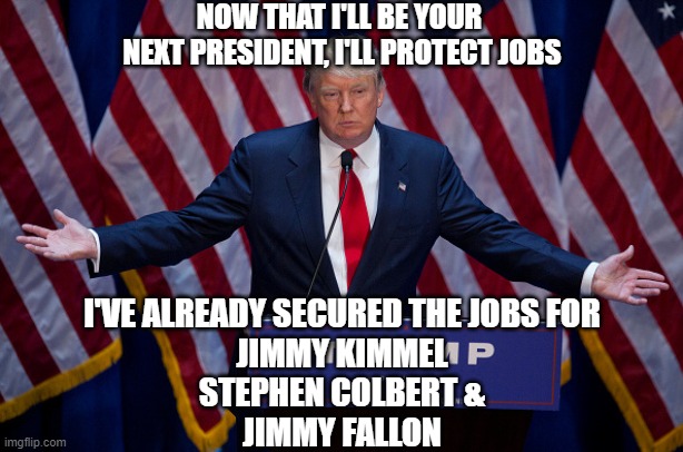 Donald Trump | NOW THAT I'LL BE YOUR 
NEXT PRESIDENT, I'LL PROTECT JOBS; I'VE ALREADY SECURED THE JOBS FOR
JIMMY KIMMEL
STEPHEN COLBERT &
JIMMY FALLON | image tagged in donald trump | made w/ Imgflip meme maker