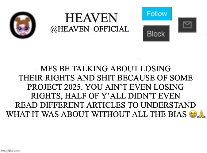 if you didn’t contribute to the election or vote then stfu about politics, please for the love of god | MFS BE TALKING ABOUT LOSING THEIR RIGHTS AND SHIT BECAUSE OF SOME PROJECT 2025. YOU AIN’T EVEN LOSING RIGHTS, HALF OF Y’ALL DIDN’T EVEN READ DIFFERENT ARTICLES TO UNDERSTAND WHAT IT WAS ABOUT WITHOUT ALL THE BIAS 😭🙏 | image tagged in heaven s template | made w/ Imgflip meme maker