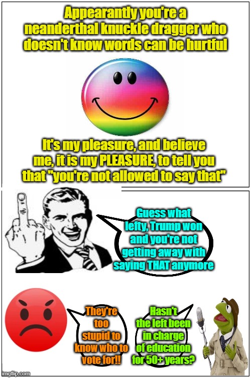 "You're not allowed to say that" (not) | Appearantly you're a neanderthal knuckle dragger who doesn't know words can be hurtful; It's my pleasure, and believe me, it is my PLEASURE, to tell you that "you're not allowed to say that"; Guess what lefty, Trump won and you're not getting away with saying THAT anymore; Hasn't the left been in charge of education for 50+ years? They're too stupid to know who to vote for!! | image tagged in trump,maga,election,1st amendment | made w/ Imgflip meme maker