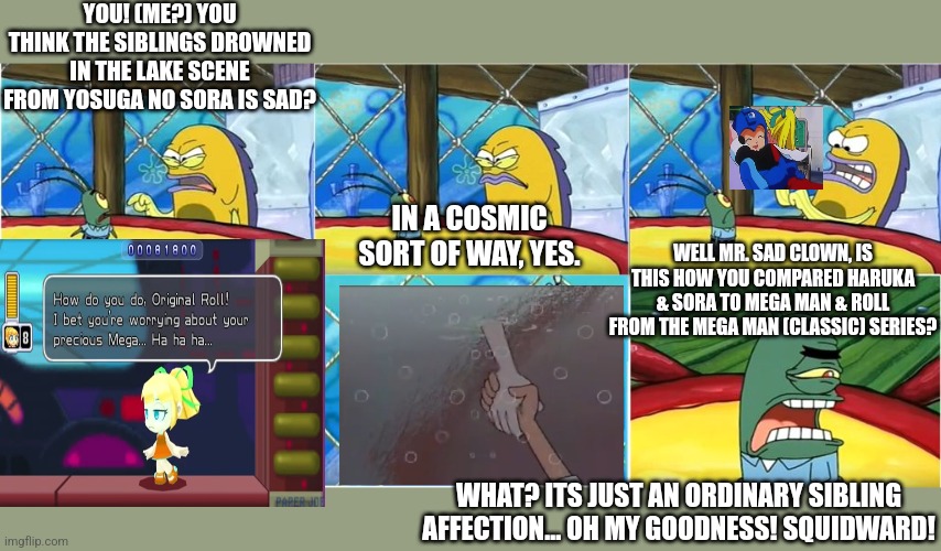 The Algae's Always Greener but with Yosuga no Sora lake scene | YOU! (ME?) YOU THINK THE SIBLINGS DROWNED IN THE LAKE SCENE FROM YOSUGA NO SORA IS SAD? IN A COSMIC SORT OF WAY, YES. WELL MR. SAD CLOWN, IS THIS HOW YOU COMPARED HARUKA & SORA TO MEGA MAN & ROLL FROM THE MEGA MAN (CLASSIC) SERIES? WHAT? ITS JUST AN ORDINARY SIBLING AFFECTION... OH MY GOODNESS! SQUIDWARD! | image tagged in what it's just an ordinary krabby oh my goodness,yosuga no sora,megaman,lake | made w/ Imgflip meme maker