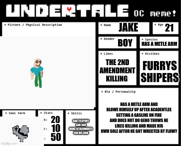 Undertale OC template | JAKE; 21; BOY; HAS A METLE ARM; THE 2ND AMENDMENT
KILLING; FURRYS SHIPERS; HAS A METLE ARM AND BLOWE HIMSELF UP AFTER ACADENTLEE SETTING A GASLINE ON FIRE AND DOES NOT DO GENO THOWS HE LIKES KILLING AND MADE HIS OWN SOLE AFTOR HE GOT WRECTED BY FLOWY; CAN TELEPORT AND CAN MAKE ATTACHMENTS FOR HIS ARM; 20; 10; 50 | image tagged in undertale oc template | made w/ Imgflip meme maker