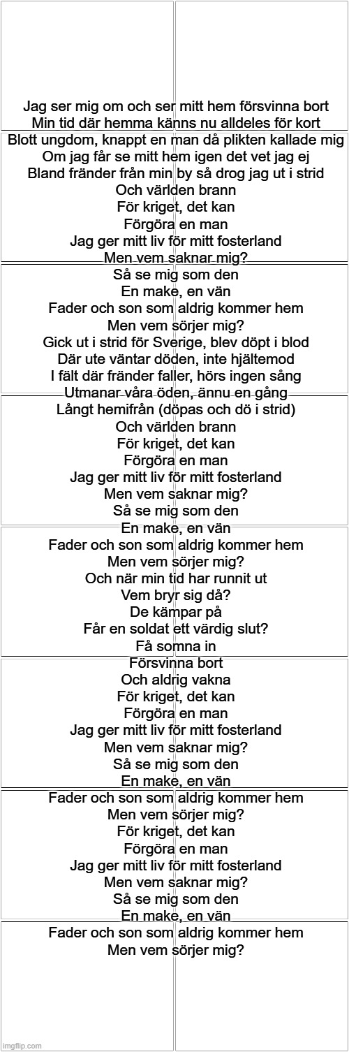 Ed livstid I krig | Jag ser mig om och ser mitt hem försvinna bort
Min tid där hemma känns nu alldeles för kort
Blott ungdom, knappt en man då plikten kallade mig
Om jag får se mitt hem igen det vet jag ej
Bland fränder från min by så drog jag ut i strid
Och världen brann
För kriget, det kan
Förgöra en man
Jag ger mitt liv för mitt fosterland
Men vem saknar mig?
Så se mig som den
En make, en vän
Fader och son som aldrig kommer hem
Men vem sörjer mig?
Gick ut i strid för Sverige, blev döpt i blod
Där ute väntar döden, inte hjältemod
I fält där fränder faller, hörs ingen sång
Utmanar våra öden, ännu en gång
Långt hemifrån (döpas och dö i strid)
Och världen brann
För kriget, det kan
Förgöra en man
Jag ger mitt liv för mitt fosterland
Men vem saknar mig?
Så se mig som den
En make, en vän
Fader och son som aldrig kommer hem
Men vem sörjer mig?
Och när min tid har runnit ut
Vem bryr sig då?
De kämpar på
Får en soldat ett värdig slut?
Få somna in
Försvinna bort
Och aldrig vakna
För kriget, det kan
Förgöra en man
Jag ger mitt liv för mitt fosterland
Men vem saknar mig?
Så se mig som den
En make, en vän
Fader och son som aldrig kommer hem
Men vem sörjer mig?
För kriget, det kan
Förgöra en man
Jag ger mitt liv för mitt fosterland
Men vem saknar mig?
Så se mig som den
En make, en vän
Fader och son som aldrig kommer hem
Men vem sörjer mig? | image tagged in blank comic panel 2x8 | made w/ Imgflip meme maker