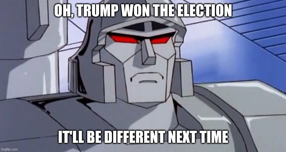 MEGATRON SHOCKWAVE 2028 | OH, TRUMP WON THE ELECTION; IT'LL BE DIFFERENT NEXT TIME | image tagged in megatron,megatronshockwave2028 | made w/ Imgflip meme maker